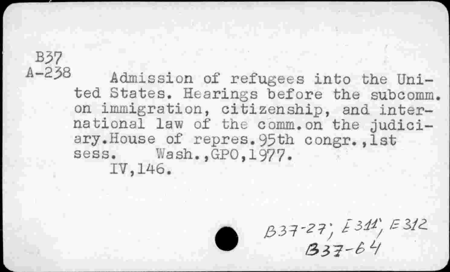 ﻿B57
Admission of refugees into the United States. Hearings before the subcomm on immigration, citizenship, and international law of the comm.on the judiciary.House of repres.95th congr.,1st sess. Wash.,GPO,1977.
IV,146.
£37^7}
/537-^ Z/